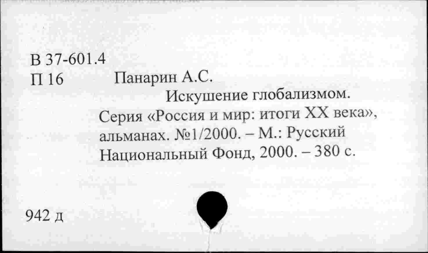 ﻿В 37-601.4
П 16 Панарин А.С.
Искушение глобализмом.
Серия «Россия и мир: итоги XX века», альманах. №1/2000. - М.: Русский Национальный Фонд, 2000. - 380 с.
942 д